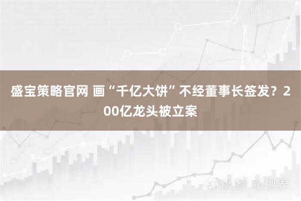 盛宝策略官网 画“千亿大饼”不经董事长签发？200亿龙头被立案