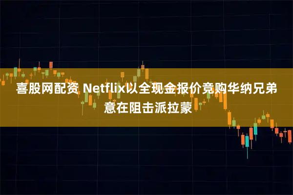 喜股网配资 Netflix以全现金报价竞购华纳兄弟 意在阻击派拉蒙