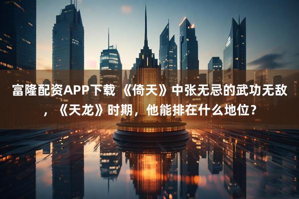 富隆配资APP下载 《倚天》中张无忌的武功无敌，《天龙》时期，他能排在什么地位？