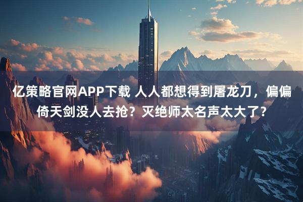 亿策略官网APP下载 人人都想得到屠龙刀，偏偏倚天剑没人去抢？灭绝师太名声太大了？