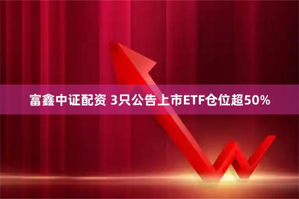 富鑫中证配资 3只公告上市ETF仓位超50%