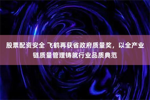 股票配资安全 飞鹤再获省政府质量奖，以全产业链质量管理铸就行业品质典范