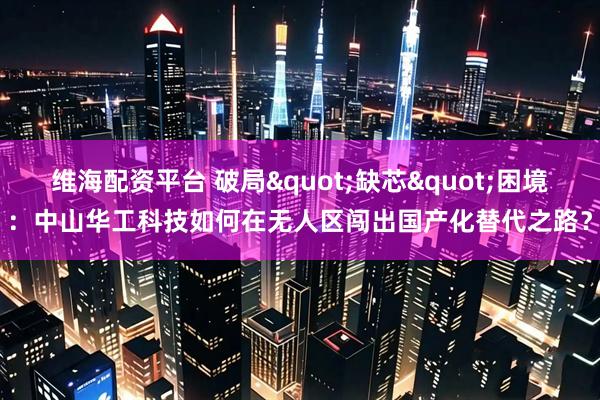 维海配资平台 破局"缺芯"困境：中山华工科技如何在无人区闯出国产化替代之路？