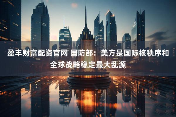 盈丰财富配资官网 国防部：美方是国际核秩序和全球战略稳定最大乱源