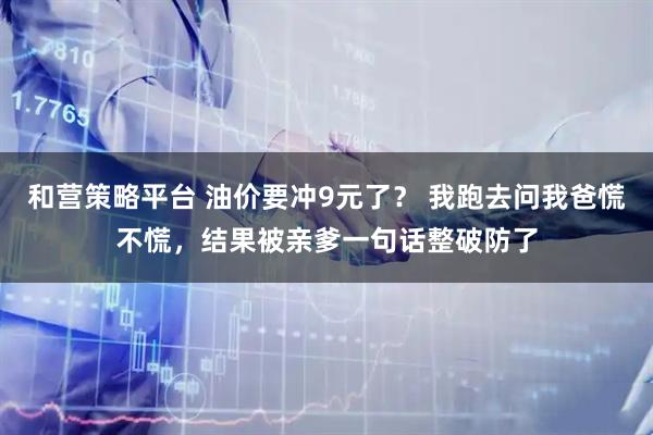 和营策略平台 油价要冲9元了？ 我跑去问我爸慌不慌，结果被亲爹一句话整破防了