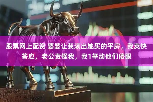 股票网上配资 婆婆让我滚出她买的平房，我爽快答应，老公责怪我，我1举动他们傻眼