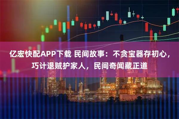 亿宏快配APP下载 民间故事：不贪宝器存初心，巧计退贼护家人，民间奇闻藏正道