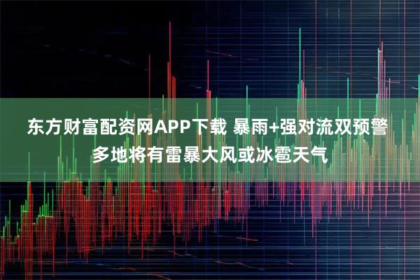 东方财富配资网APP下载 暴雨+强对流双预警 多地将有雷暴大风或冰雹天气