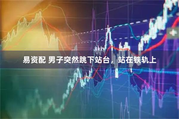 易资配 男子突然跳下站台，站在铁轨上